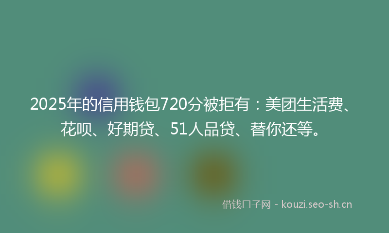 2025年的信用钱包720分被拒有：美团生活费、花呗、好期贷、51人品贷、替你还等。