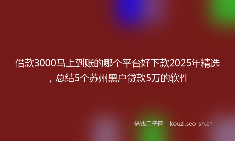 借款3000马上到账的哪个平台好下款2025年精选，总结5个苏州黑户贷款5万的软件