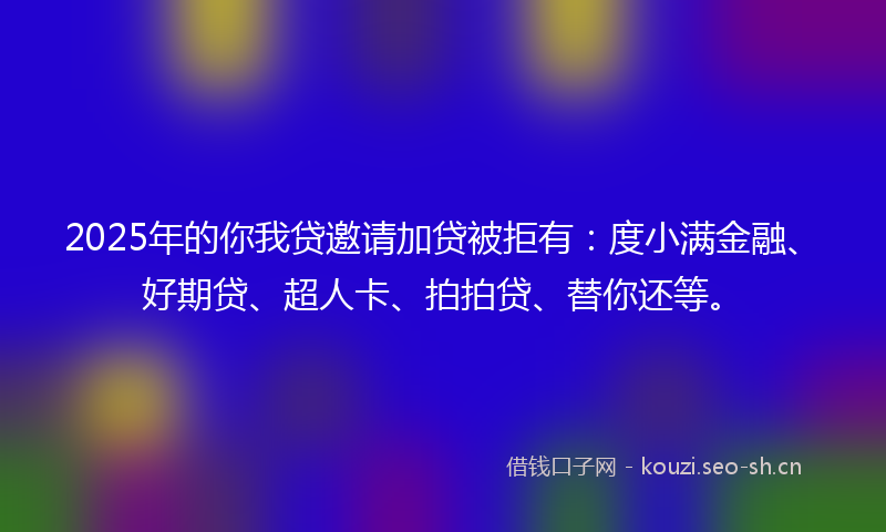 2025年的你我贷邀请加贷被拒有：度小满金融、好期贷、超人卡、拍拍贷、替你还等。