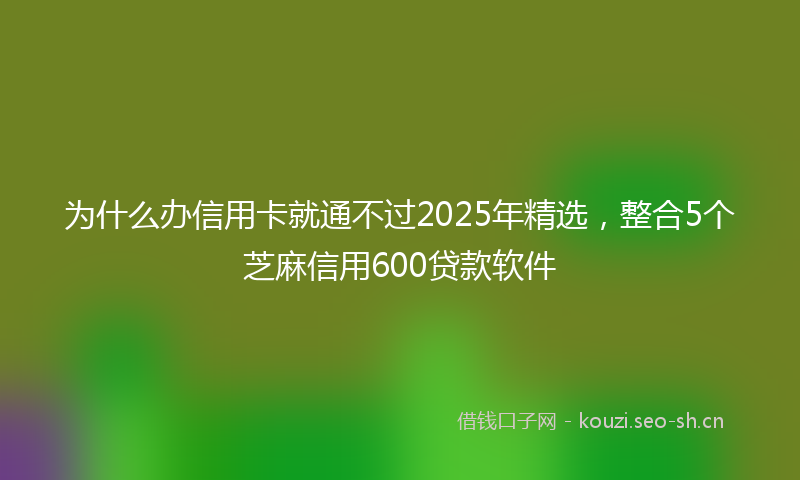 为什么办信用卡就通不过2025年精选，整合5个芝麻信用600贷款软件