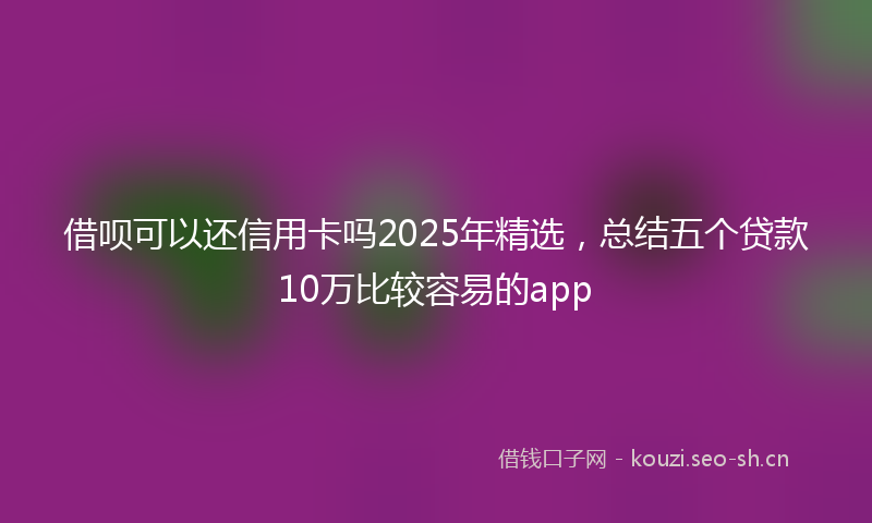 借呗可以还信用卡吗2025年精选,总结五个贷款10万比较容易的app