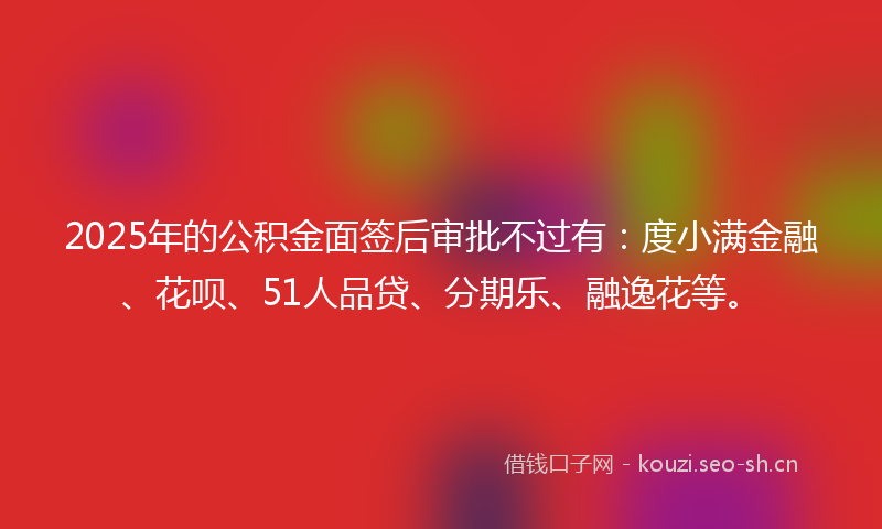 2025年的公积金面签后审批不过有：度小满金融、花呗、51人品贷、分期乐、融逸花等。