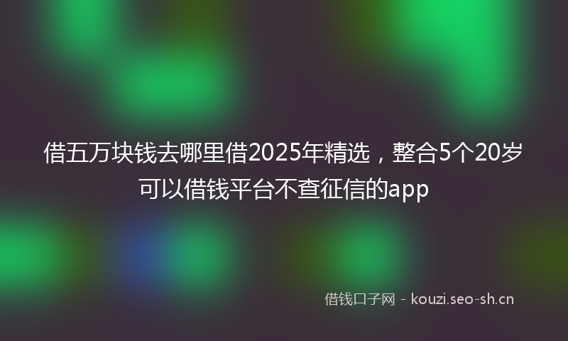 借五万块钱去哪里借2025年精选，整合5个20岁可以借钱平台不查征信的app