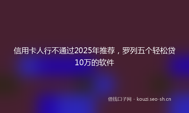 信用卡人行不通过2025年推荐，罗列五个轻松贷10万的软件