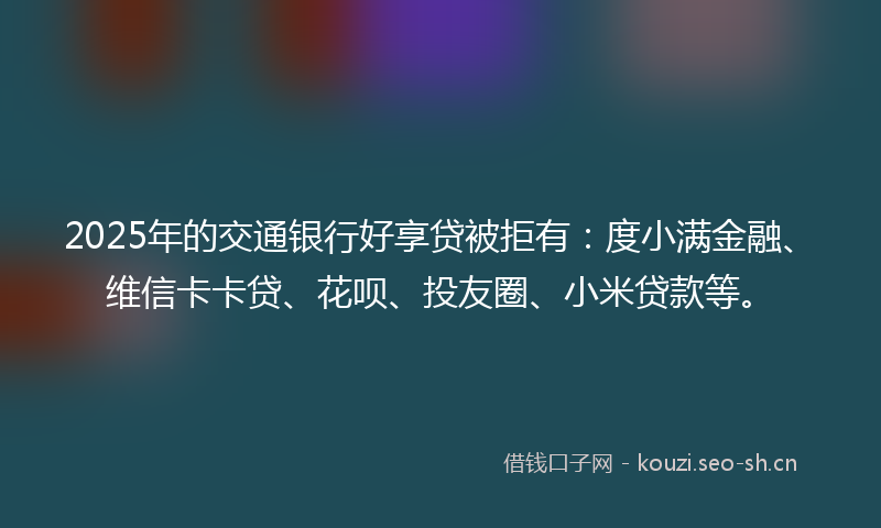 2025年的交通银行好享贷被拒有：度小满金融、维信卡卡贷、花呗、投友圈、小米贷款等。