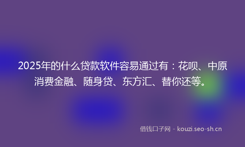 2025年的什么贷款软件容易通过有：花呗、中原消费金融、随身贷、东方汇、替你还等。
