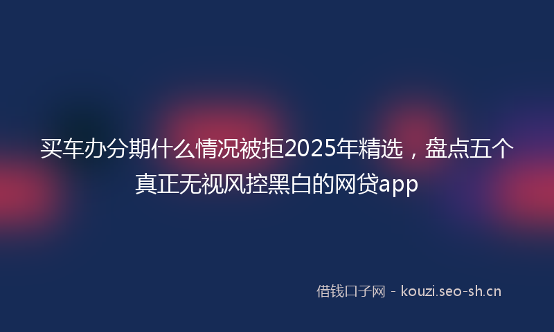 买车办分期什么情况被拒2025年精选，盘点五个真正无视风控黑白的网贷app