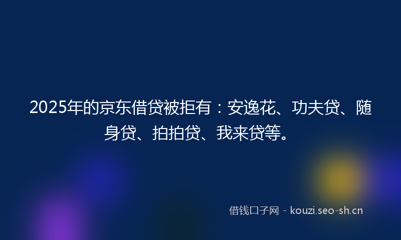2025年的京东借贷被拒有：安逸花、功夫贷、随身贷、拍拍贷、我来贷等。