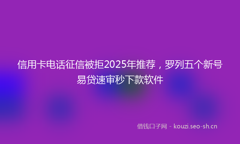 信用卡电话征信被拒2025年推荐，罗列五个新号易贷速审秒下款软件