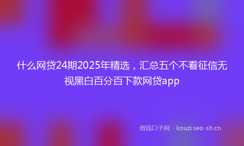 什么网贷24期2025年精选，汇总五个不看征信无视黑白百分百下款网贷app