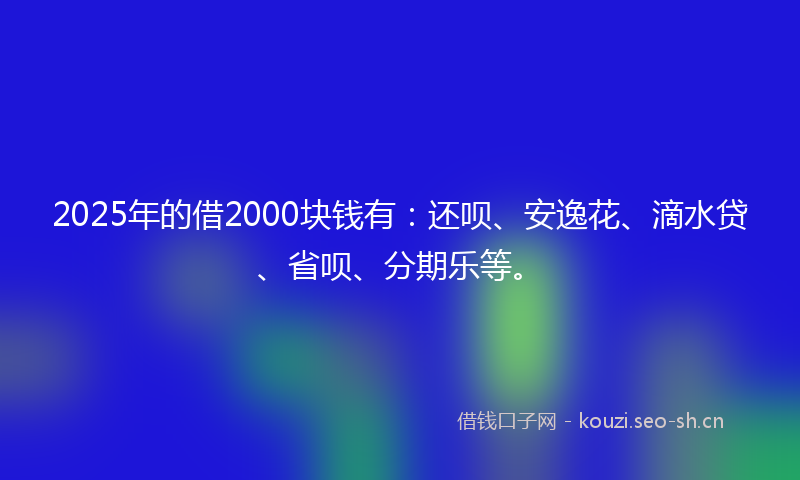 2025年的借2000块钱有：还呗、安逸花、滴水贷、省呗、分期乐等。