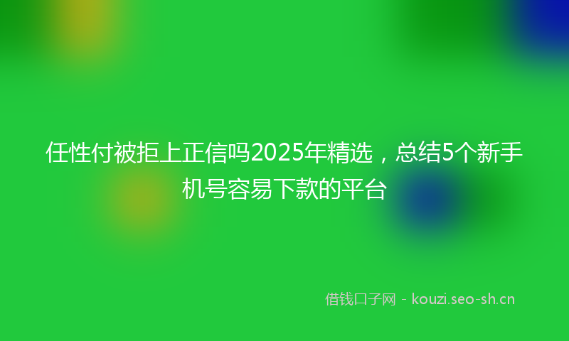 任性付被拒上正信吗2025年精选，总结5个新手机号容易下款的平台