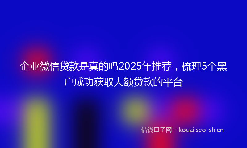 企业微信贷款是真的吗2025年推荐，梳理5个黑户成功获取大额贷款的平台