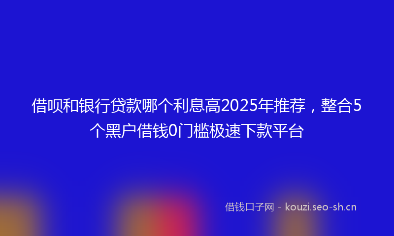 借呗和银行贷款哪个利息高2025年推荐，整合5个黑户借钱0门槛极速下款平台