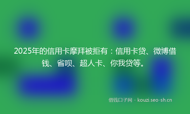 2025年的信用卡摩拜被拒有：信用卡贷、微博借钱、省呗、超人卡、你我贷等。