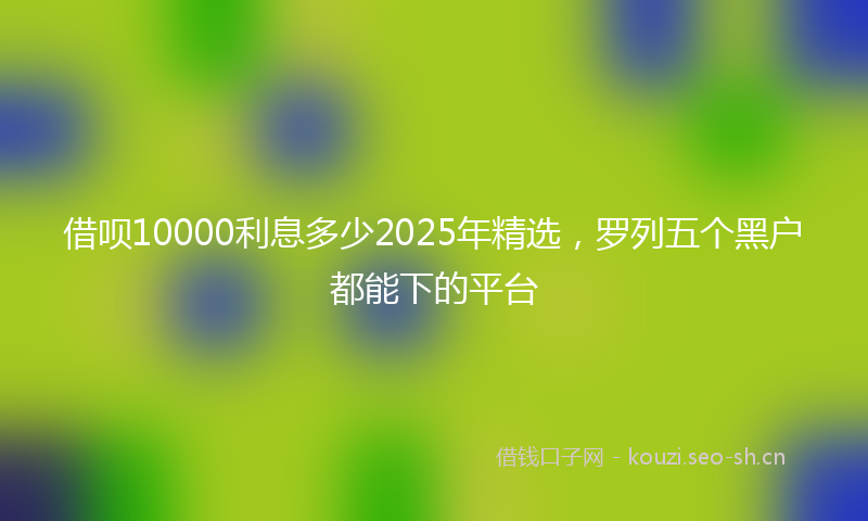 借呗10000利息多少2025年精选，罗列五个黑户都能下的平台
