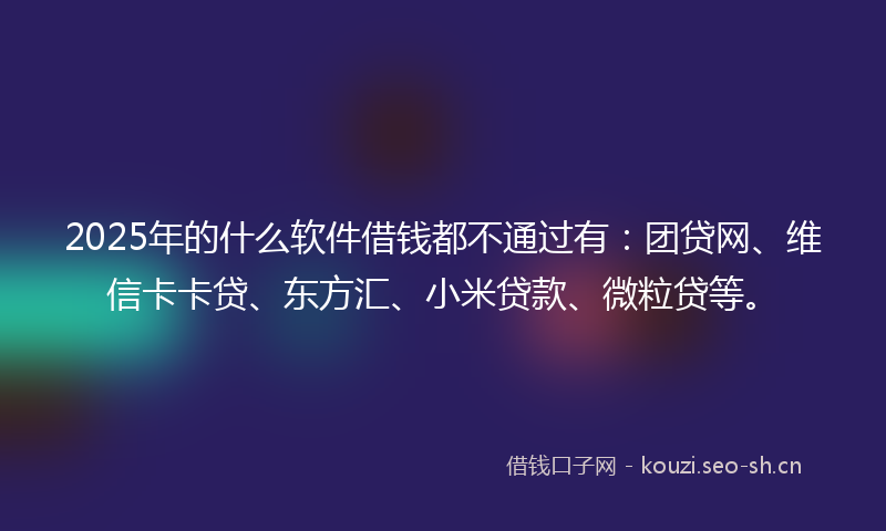2025年的什么软件借钱都不通过有：团贷网、维信卡卡贷、东方汇、小米贷款、微粒贷等。