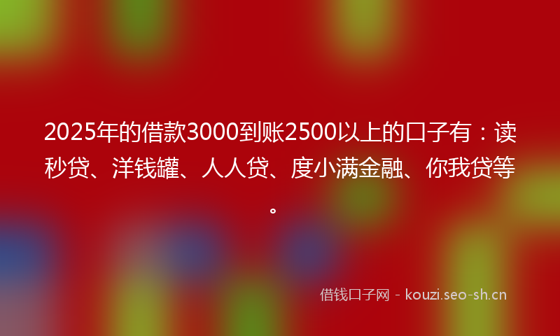 2025年的借款3000到账2500以上的口子有：读秒贷、洋钱罐、人人贷、度小满金融、你我贷等。