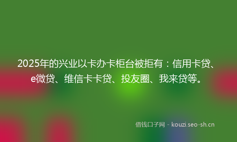 2025年的兴业以卡办卡柜台被拒有：信用卡贷、e微贷、维信卡卡贷、投友圈、我来贷等。