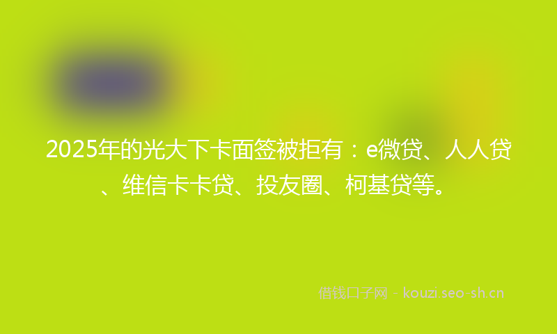 2025年的光大下卡面签被拒有：e微贷、人人贷、维信卡卡贷、投友圈、柯基贷等。