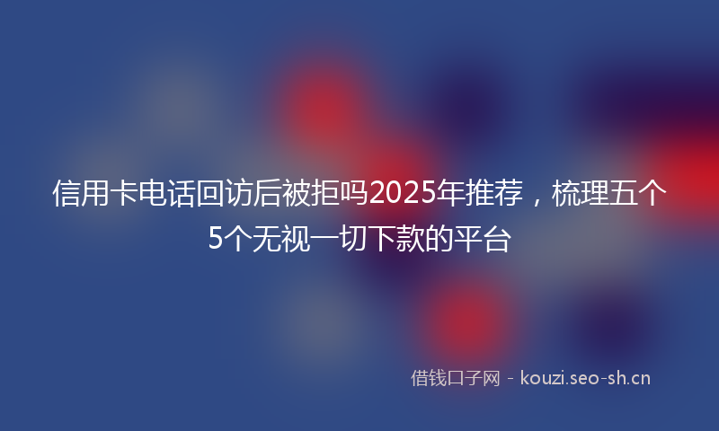 信用卡电话回访后被拒吗2025年推荐，梳理五个5个无视一切下款的平台