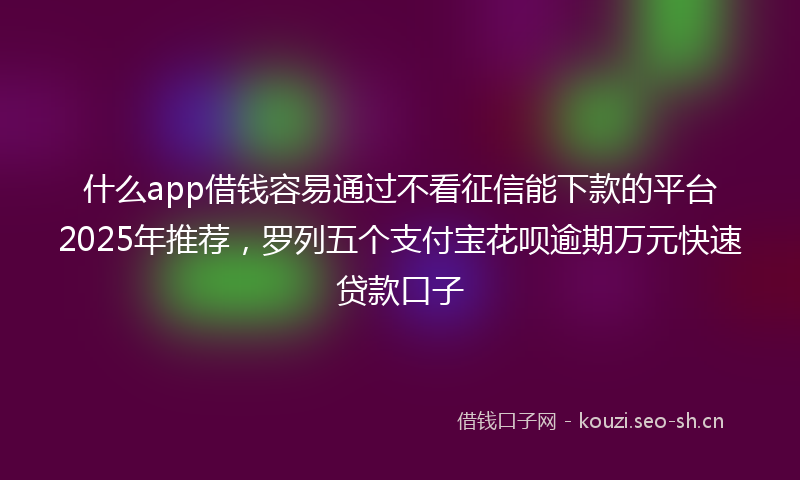什么app借钱容易通过不看征信能下款的平台2025年推荐，罗列五个支付宝花呗逾期万元快速贷款口子