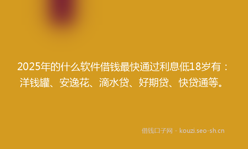 2025年的什么软件借钱最快通过利息低18岁有：洋钱罐、安逸花、滴水贷、好期贷、快贷通等。