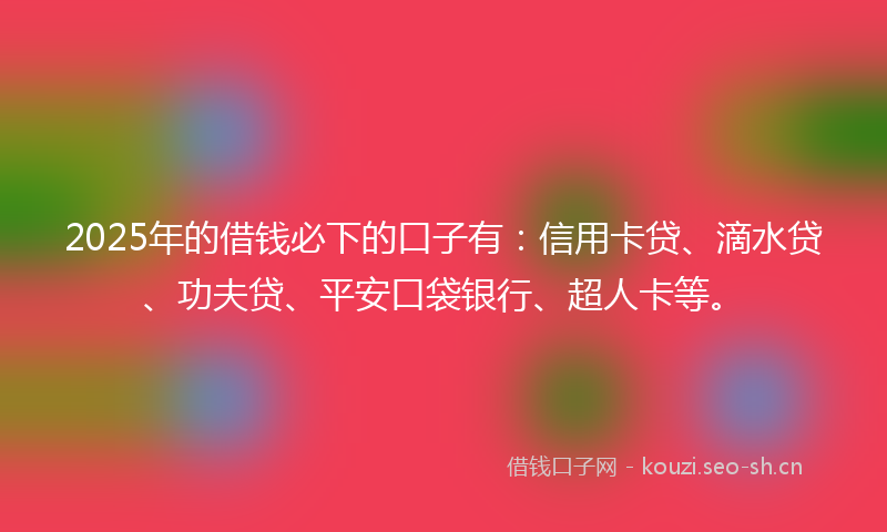 2025年的借钱必下的口子有：信用卡贷、滴水贷、功夫贷、平安口袋银行、超人卡等。