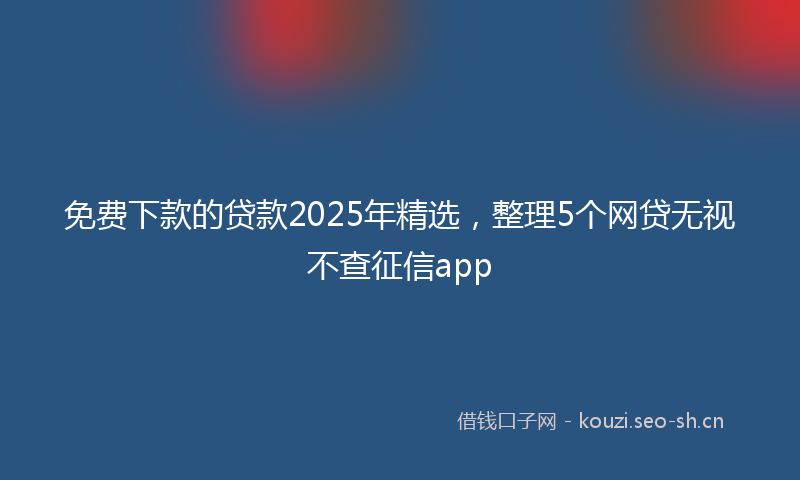 免费下款的贷款2025年精选，整理5个网贷无视不查征信app