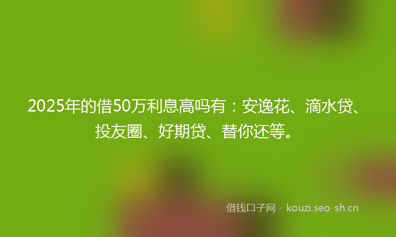 2025年的借50万利息高吗有：安逸花、滴水贷、投友圈、好期贷、替你还等。
