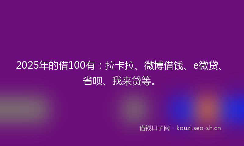 2025年的借100有：拉卡拉、微博借钱、e微贷、省呗、我来贷等。