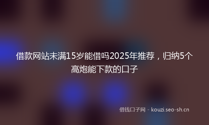 借款网站未满15岁能借吗2025年推荐，归纳5个高炮能下款的口子