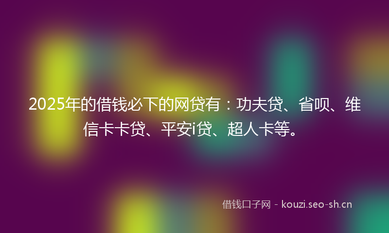 2025年的借钱必下的网贷有：功夫贷、省呗、维信卡卡贷、平安i贷、超人卡等。