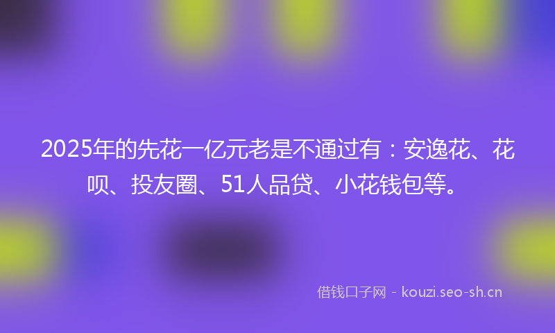 2025年的先花一亿元老是不通过有：安逸花、花呗、投友圈、51人品贷、小花钱包等。