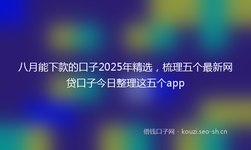 八月能下款的口子2025年精选，梳理五个最新网贷口子今日整理这五个app