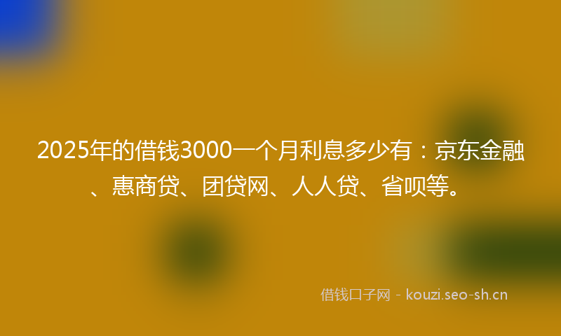 2025年的借钱3000一个月利息多少有：京东金融、惠商贷、团贷网、人人贷、省呗等。