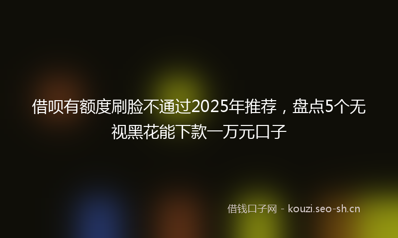 借呗有额度刷脸不通过2025年推荐，盘点5个无视黑花能下款一万元口子
