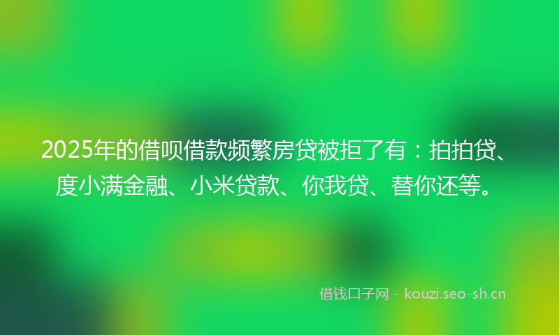 2025年的借呗借款频繁房贷被拒了有：拍拍贷、度小满金融、小米贷款、你我贷、替你还等。