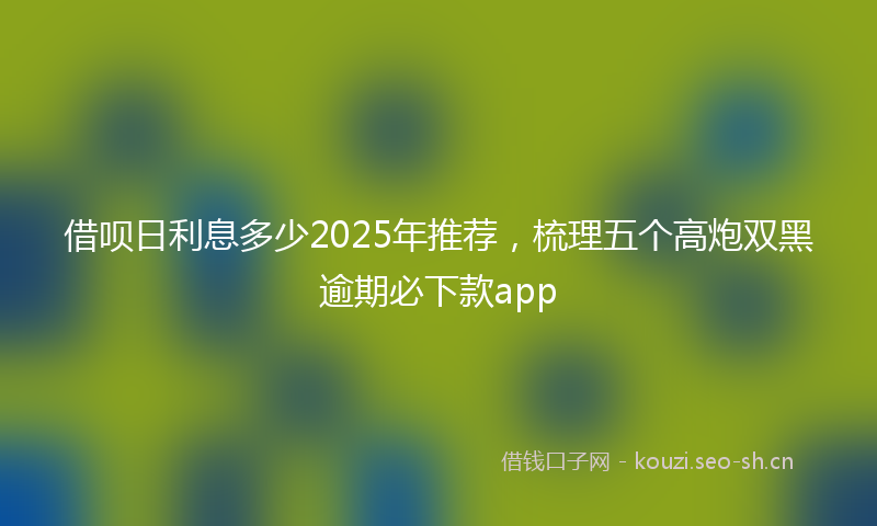 借呗日利息多少2025年推荐，梳理五个高炮双黑逾期必下款app