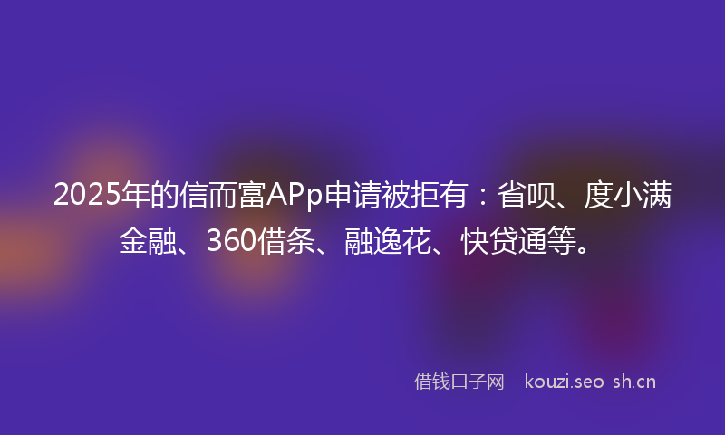 2025年的信而富APp申请被拒有：省呗、度小满金融、360借条、融逸花、快贷通等。