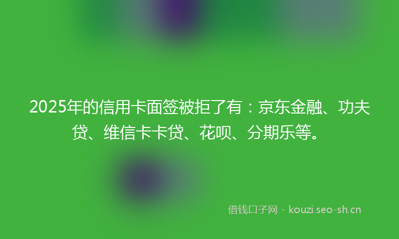 2025年的信用卡面签被拒了有：京东金融、功夫贷、维信卡卡贷、花呗、分期乐等。