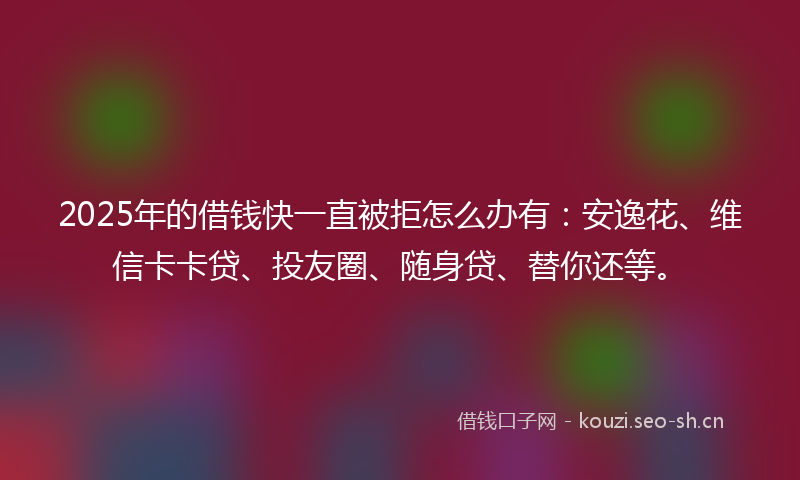 2025年的借钱快一直被拒怎么办有：安逸花、维信卡卡贷、投友圈、随身贷、替你还等。