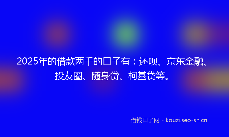 2025年的借款两千的口子有：还呗、京东金融、投友圈、随身贷、柯基贷等。
