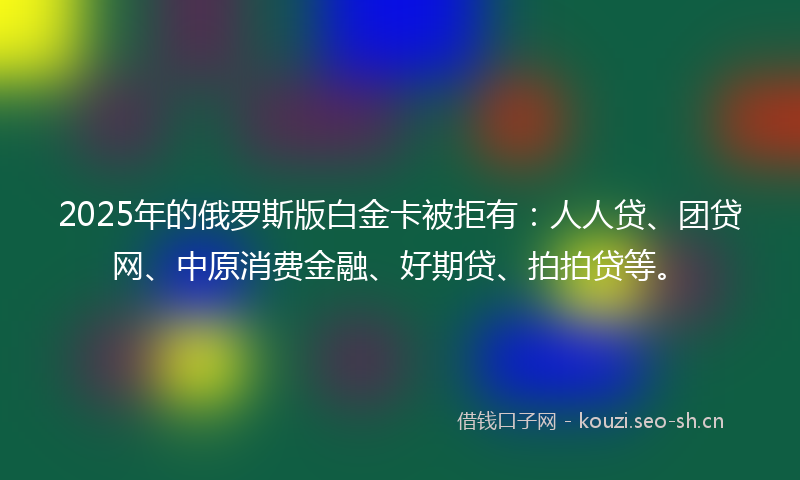 2025年的俄罗斯版白金卡被拒有：人人贷、团贷网、中原消费金融、好期贷、拍拍贷等。