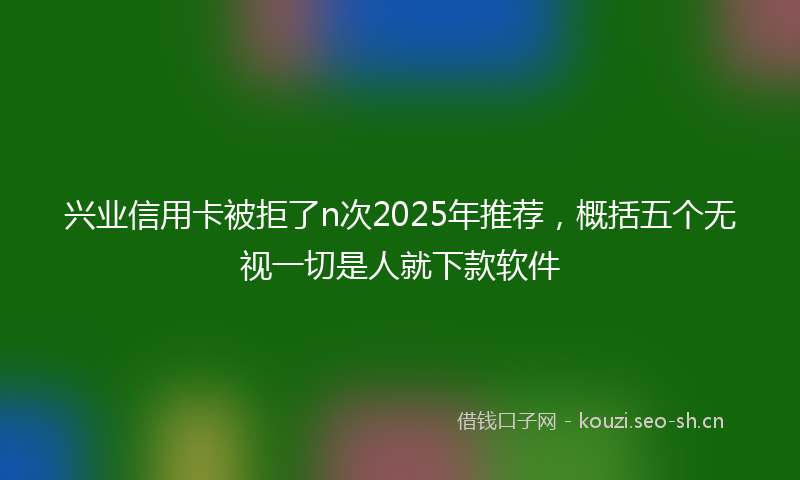 兴业信用卡被拒了n次2025年推荐，概括五个无视一切是人就下款软件