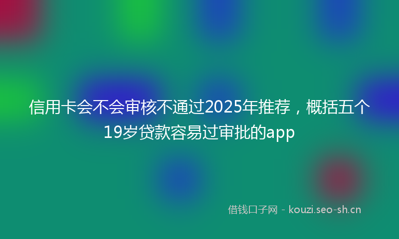 信用卡会不会审核不通过2025年推荐，概括五个19岁贷款容易过审批的app