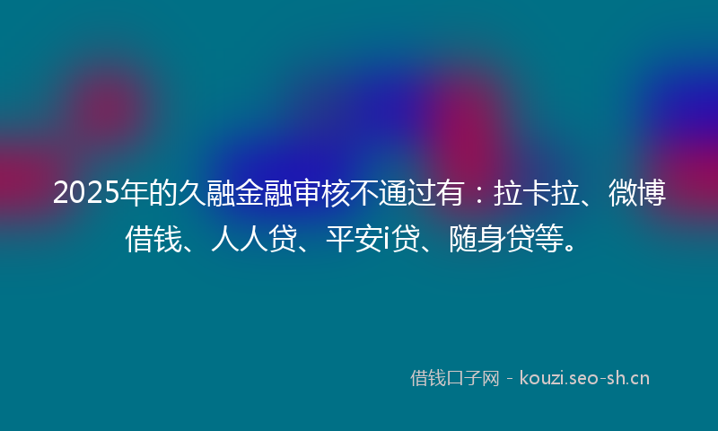 2025年的久融金融审核不通过有：拉卡拉、微博借钱、人人贷、平安i贷、随身贷等。