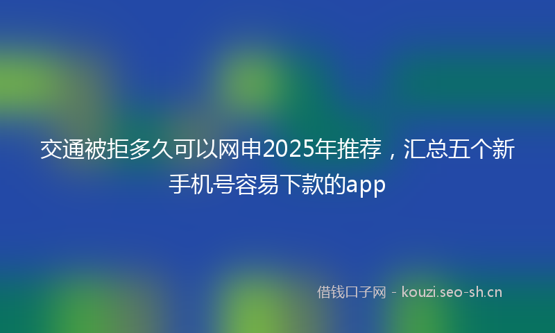 交通被拒多久可以网申2025年推荐，汇总五个新手机号容易下款的app