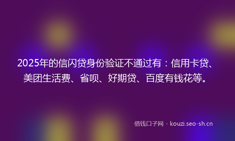 2025年的信闪贷身份验证不通过有：信用卡贷、美团生活费、省呗、好期贷、百度有钱花等。