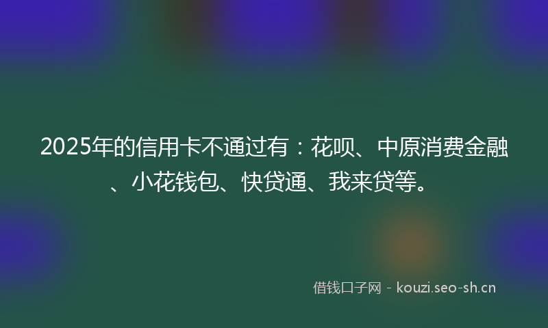 2025年的信用卡不通过有：花呗、中原消费金融、小花钱包、快贷通、我来贷等。